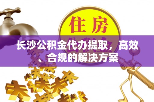 费县长沙公积金代办提取，高效、合规的解决方案