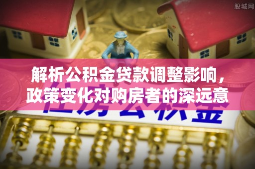 费县解析公积金贷款调整影响，政策变化对购房者的深远意义