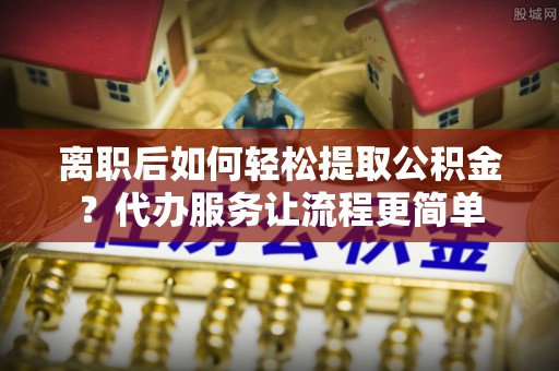 费县离职后如何轻松提取公积金？代办服务让流程更简单
