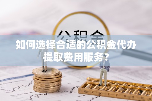费县如何选择合适的公积金代办提取费用服务？