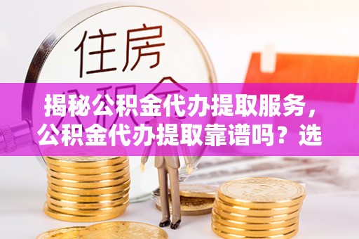 费县揭秘公积金代办提取服务，公积金代办提取靠谱吗？选择需谨慎