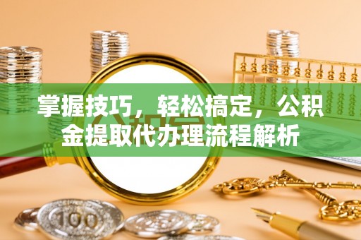 费县掌握技巧，轻松搞定，公积金提取代办理流程解析