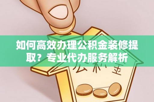 费县如何高效办理公积金装修提取？专业代办服务解析