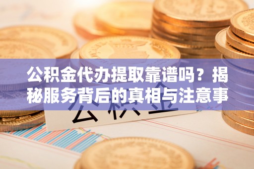 费县公积金代办提取靠谱吗？揭秘服务背后的真相与注意事项