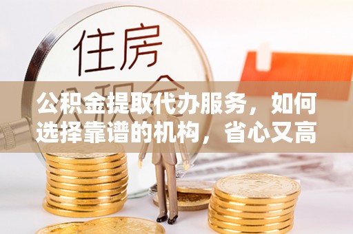 费县公积金提取代办服务，如何选择靠谱的机构，省心又高效
