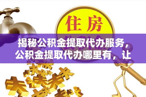 费县揭秘公积金提取代办服务，公积金提取代办哪里有，让你省时省心的解决方案