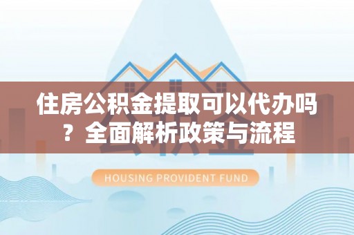 费县住房公积金提取可以代办吗？全面解析政策与流程