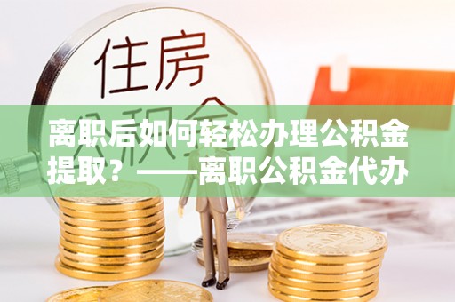 费县离职后如何轻松办理公积金提取？——离职公积金代办提取服务详解