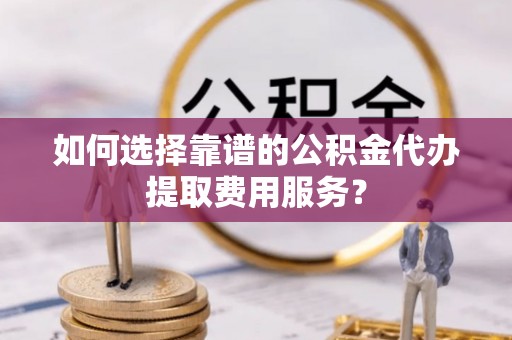 费县如何选择靠谱的公积金代办提取费用服务？