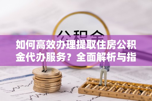 费县如何高效办理提取住房公积金代办服务？全面解析与指南
