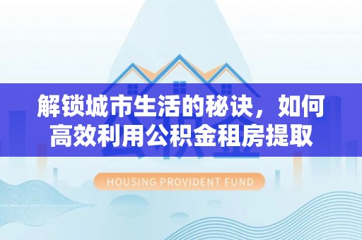 费县解锁城市生活的秘诀，如何高效利用公积金租房提取