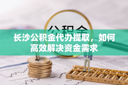 费县长沙公积金代办提取，如何高效解决资金需求