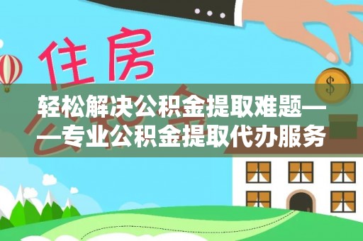 费县轻松解决公积金提取难题——专业公积金提取代办服务详解