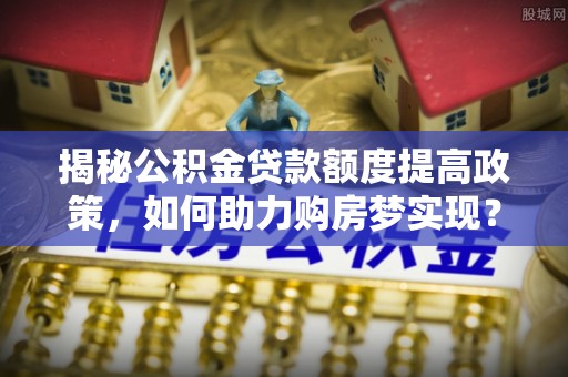 费县揭秘公积金贷款额度提高政策，如何助力购房梦实现？