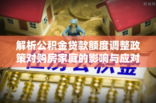 费县解析公积金贷款额度调整政策对购房家庭的影响与应对策略