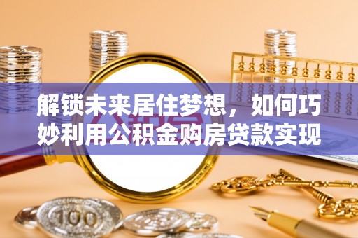 费县解锁未来居住梦想，如何巧妙利用公积金购房贷款实现房产投资