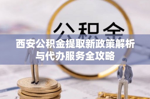 费县西安公积金提取新政策解析与代办服务全攻略
