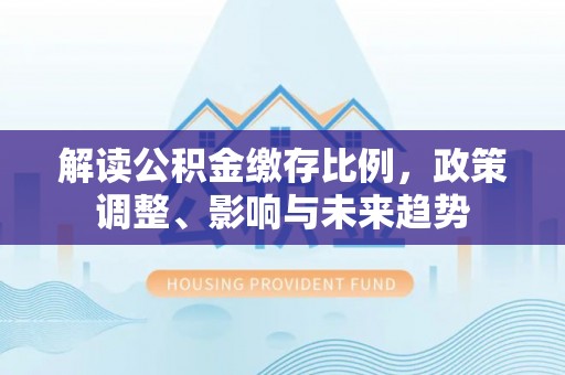 费县解读公积金缴存比例，政策调整、影响与未来趋势
