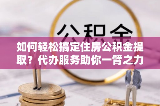 费县如何轻松搞定住房公积金提取？代办服务助你一臂之力
