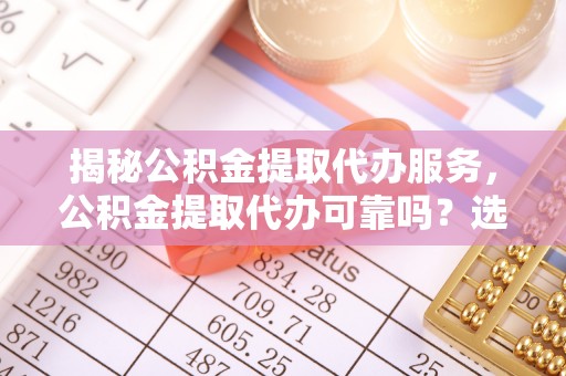 费县揭秘公积金提取代办服务，公积金提取代办可靠吗？选择需谨慎