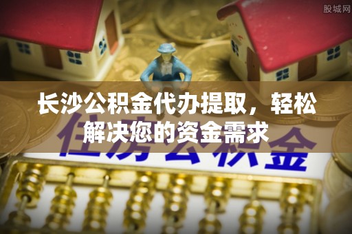 费县长沙公积金代办提取，轻松解决您的资金需求