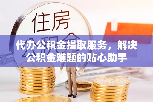 费县代办公积金提取服务，解决公积金难题的贴心助手