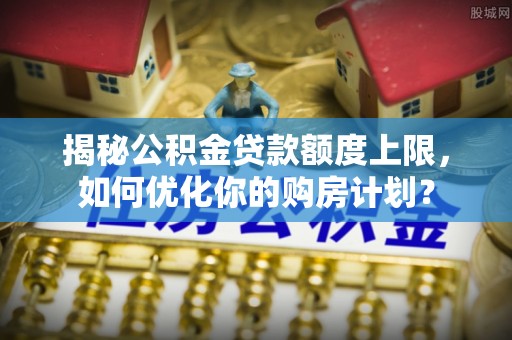 费县揭秘公积金贷款额度上限，如何优化你的购房计划？