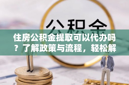 费县住房公积金提取可以代办吗？了解政策与流程，轻松解决疑惑