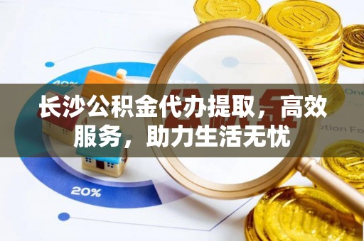 费县长沙公积金代办提取，高效服务，助力生活无忧