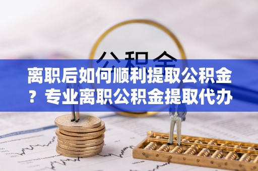 费县离职后如何顺利提取公积金？专业离职公积金提取代办服务指南