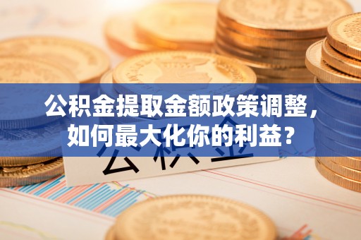 费县公积金提取金额政策调整，如何最大化你的利益？