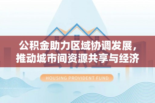费县公积金助力区域协调发展，推动城市间资源共享与经济均衡发展