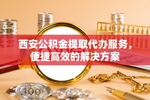 费县西安公积金提取代办服务，便捷高效的解决方案