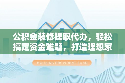 费县公积金装修提取代办，轻松搞定资金难题，打造理想家居