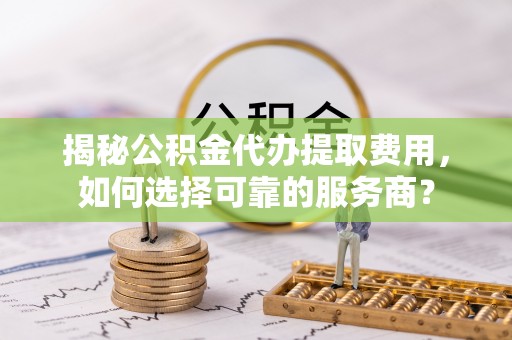 费县揭秘公积金代办提取费用，如何选择可靠的服务商？