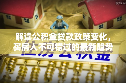 费县解读公积金贷款政策变化，买房人不可错过的最新趋势