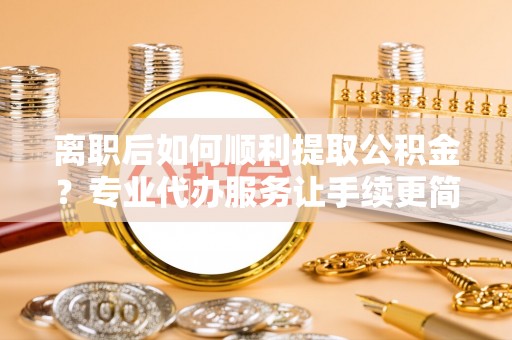费县离职后如何顺利提取公积金？专业代办服务让手续更简单