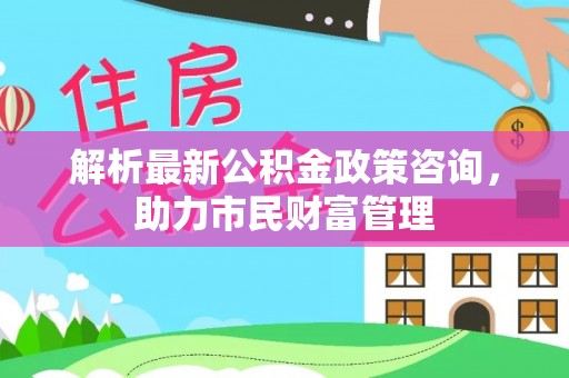 费县解析最新公积金政策咨询，助力市民财富管理