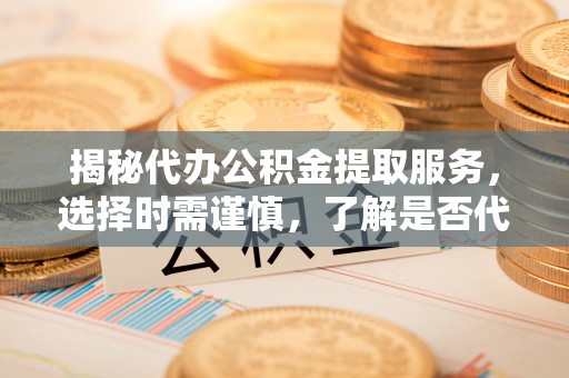 费县揭秘代办公积金提取服务，选择时需谨慎，了解是否代办公积金提取可靠吗？