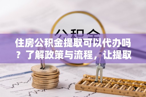 费县住房公积金提取可以代办吗？了解政策与流程，让提取更便捷