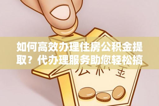 费县如何高效办理住房公积金提取？代办理服务助您轻松搞定