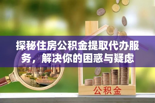 费县探秘住房公积金提取代办服务，解决你的困惑与疑虑