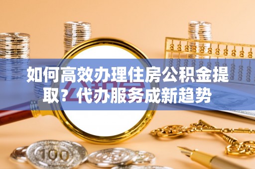 费县如何高效办理住房公积金提取？代办服务成新趋势