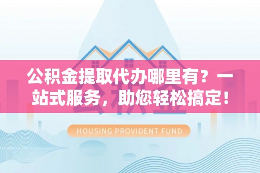 费县公积金提取代办哪里有？一站式服务，助您轻松搞定！