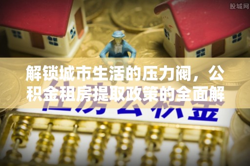 费县解锁城市生活的压力阀，公积金租房提取政策的全面解析与实践指南