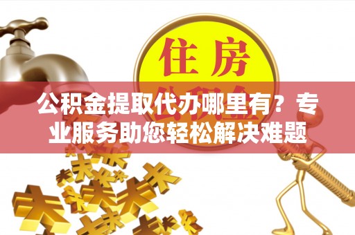 费县公积金提取代办哪里有？专业服务助您轻松解决难题