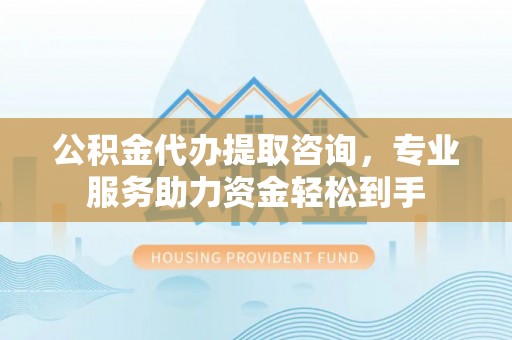 费县公积金代办提取咨询，专业服务助力资金轻松到手
