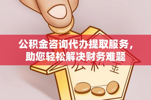 费县公积金咨询代办提取服务，助您轻松解决财务难题