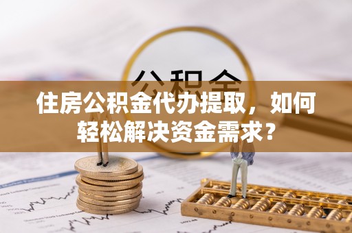 费县住房公积金代办提取，如何轻松解决资金需求？