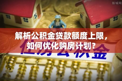 费县解析公积金贷款额度上限，如何优化购房计划？